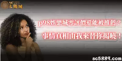 p98娛樂城零評價還能被推薦？事情真相由我來替你揭曉！